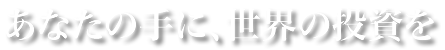 あなたの手に、世界の投資を